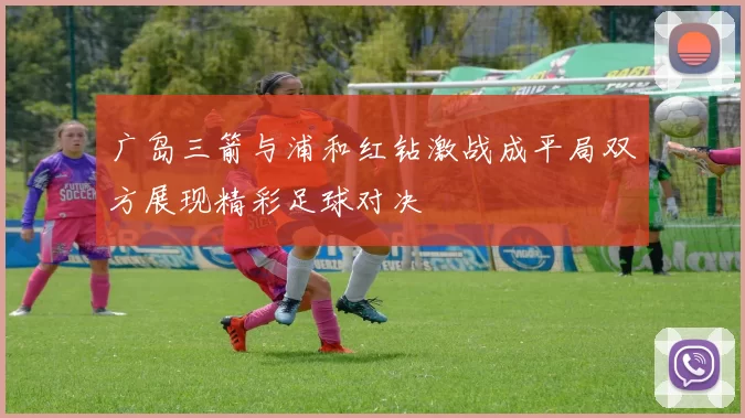 广岛三箭与浦和红钻激战成平局双方展现精彩足球对决