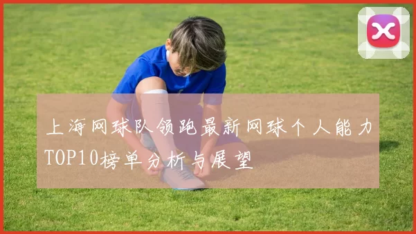 上海网球队领跑最新网球个人能力TOP10榜单分析与展望