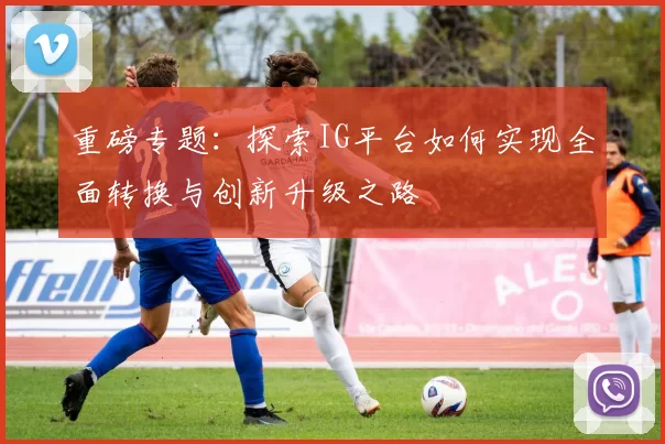 重磅专题：探索IG平台如何实现全面转换与创新升级之路