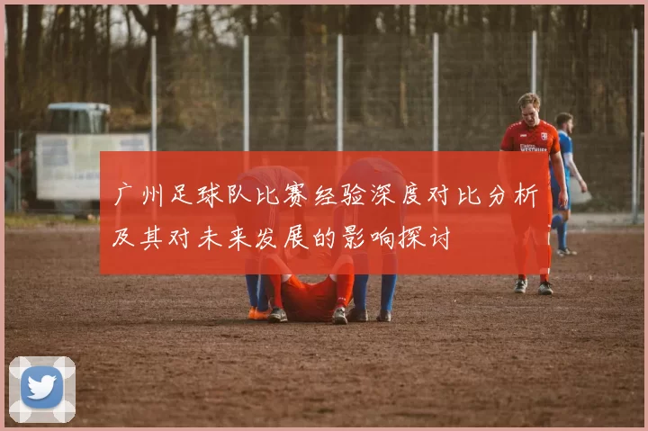 广州足球队比赛经验深度对比分析及其对未来发展的影响探讨