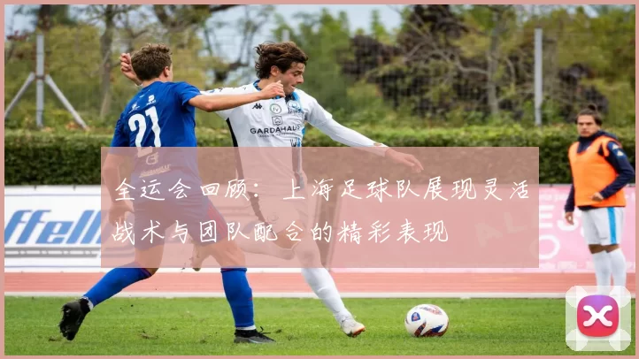 全运会回顾：上海足球队展现灵活战术与团队配合的精彩表现