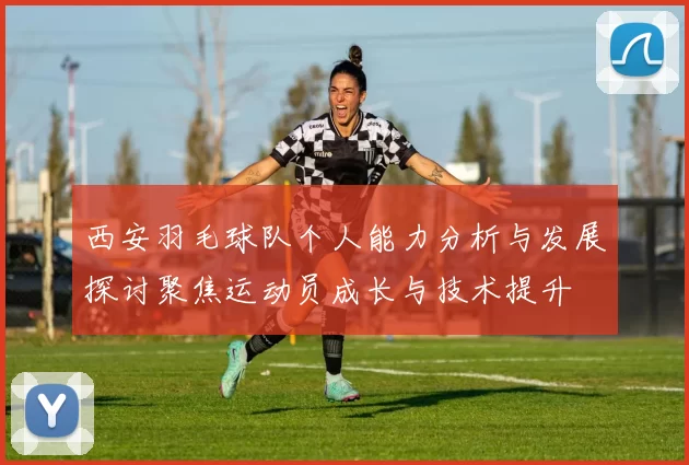 西安羽毛球队个人能力分析与发展探讨聚焦运动员成长与技术提升