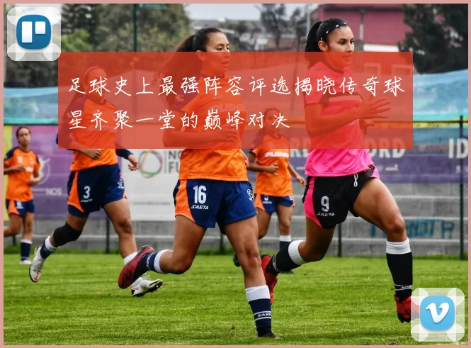 足球史上最强阵容评选揭晓传奇球星齐聚一堂的巅峰对决