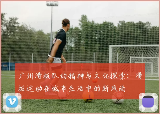 广州滑板队的精神与文化探索：滑板运动在城市生活中的新风尚