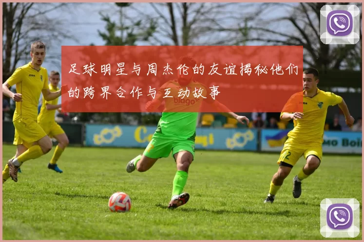 足球明星与周杰伦的友谊揭秘他们的跨界合作与互动故事