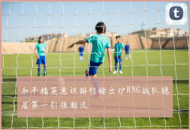 和平精英意识排行榜出炉RNG战队稳居第一引领潮流