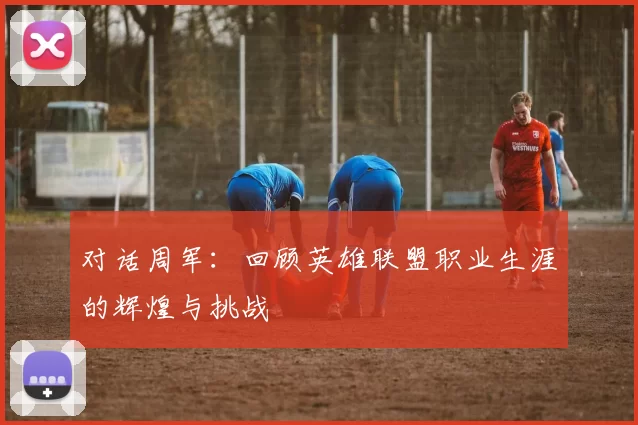 对话周军：回顾英雄联盟职业生涯的辉煌与挑战