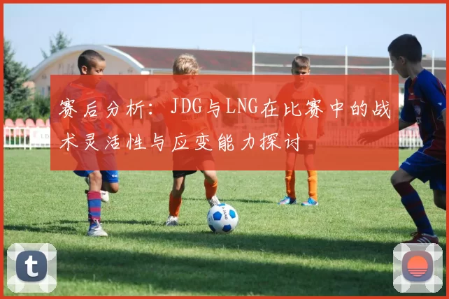 赛后分析：JDG与LNG在比赛中的战术灵活性与应变能力探讨