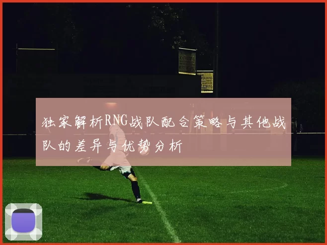 独家解析RNG战队配合策略与其他战队的差异与优势分析