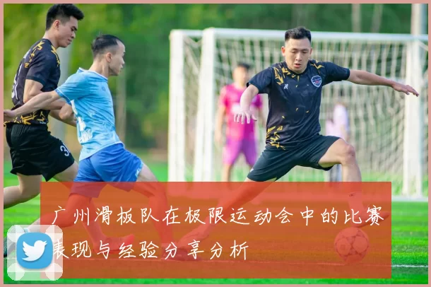 广州滑板队在极限运动会中的比赛表现与经验分享分析