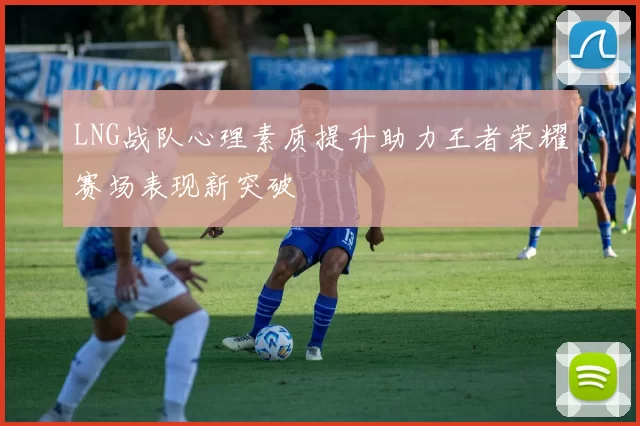 LNG战队心理素质提升助力王者荣耀赛场表现新突破