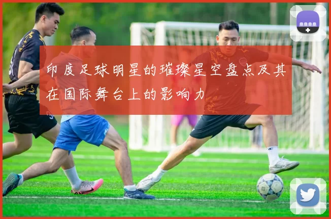 印度足球明星的璀璨星空盘点及其在国际舞台上的影响力