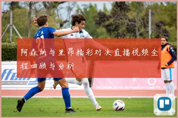 阿森纳与里昂精彩对决直播视频全程回顾与分析