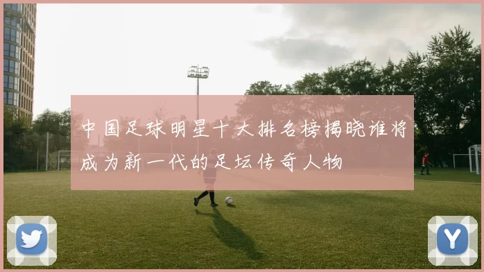 中国足球明星十大排名榜揭晓谁将成为新一代的足坛传奇人物