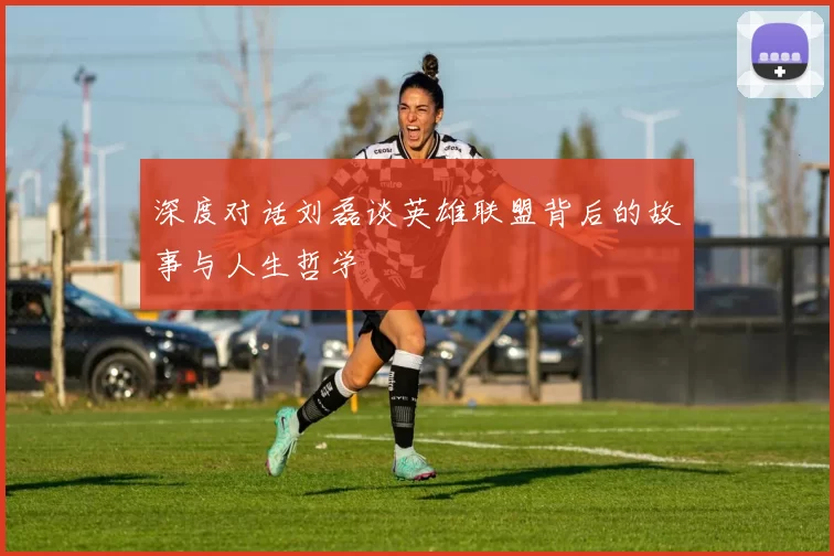 深度对话刘磊谈英雄联盟背后的故事与人生哲学