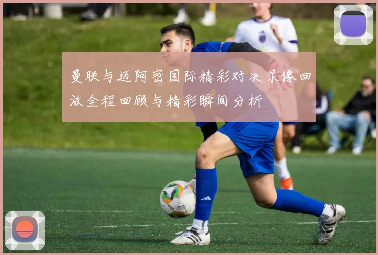 曼联与迈阿密国际精彩对决录像回放全程回顾与精彩瞬间分析