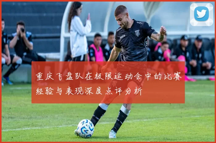 重庆飞盘队在极限运动会中的比赛经验与表现深度点评分析