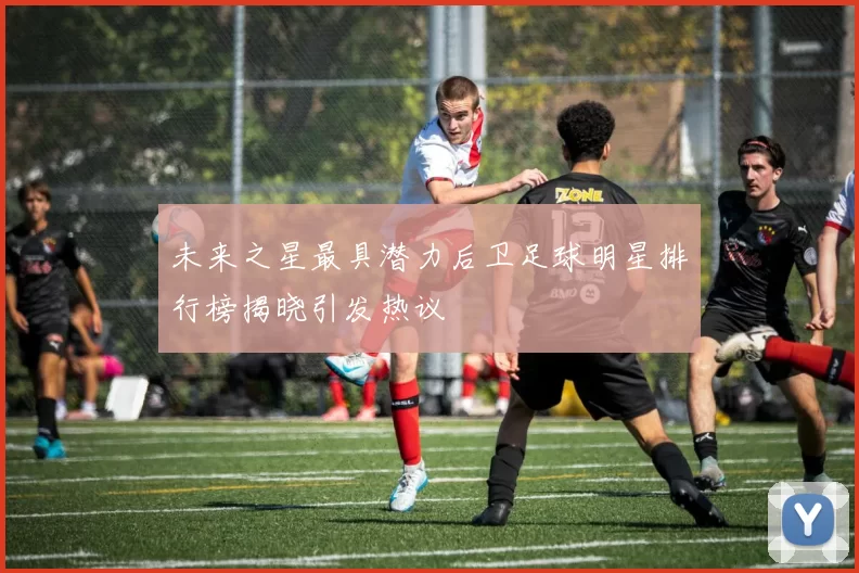 未来之星最具潜力后卫足球明星排行榜揭晓引发热议