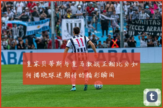 皇家贝蒂斯与皇马激战正酣比分如何揭晓球迷期待的精彩瞬间