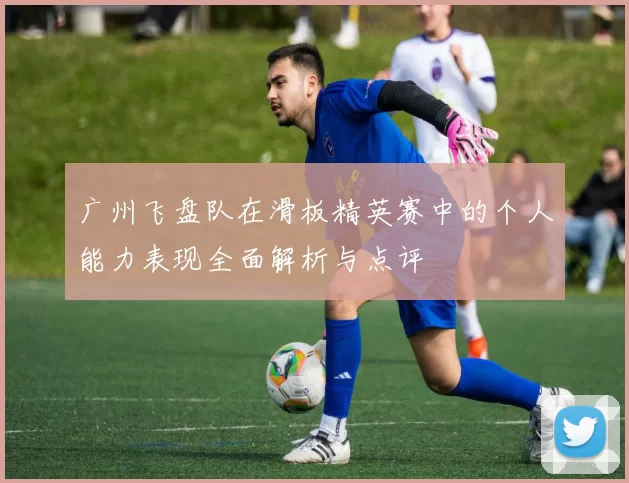 广州飞盘队在滑板精英赛中的个人能力表现全面解析与点评