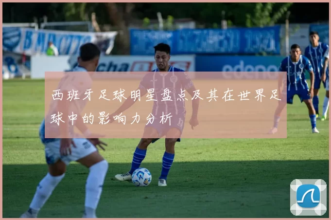 西班牙足球明星盘点及其在世界足球中的影响力分析