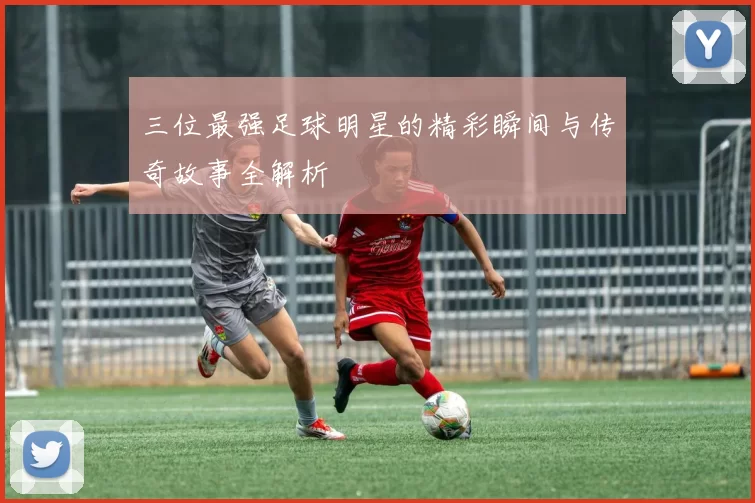 三位最强足球明星的精彩瞬间与传奇故事全解析