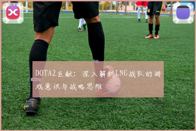 DOTA2巨献：深入解析LNG战队的游戏意识与战略思维