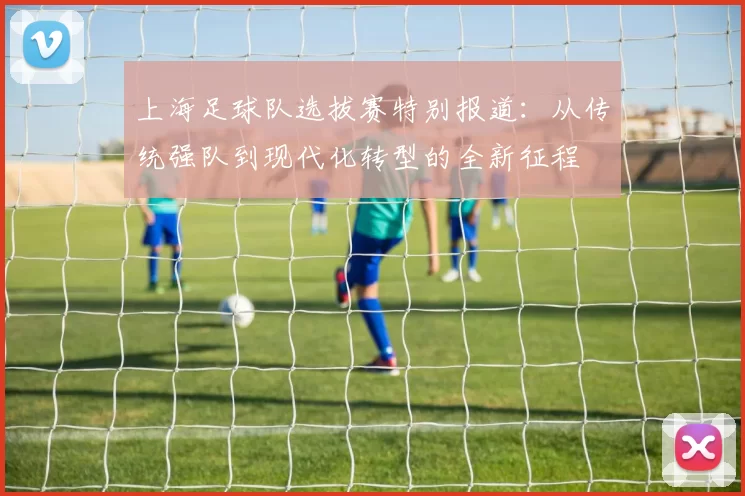 上海足球队选拔赛特别报道：从传统强队到现代化转型的全新征程