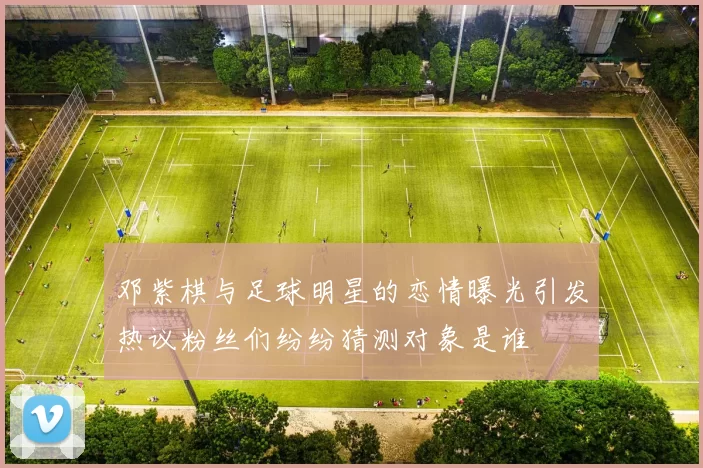 邓紫棋与足球明星的恋情曝光引发热议粉丝们纷纷猜测对象是谁