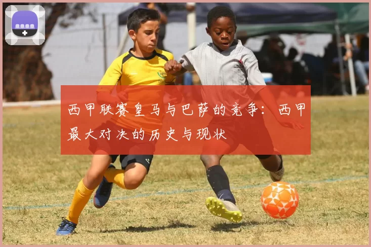 西甲联赛皇马与巴萨的竞争：西甲最大对决的历史与现状