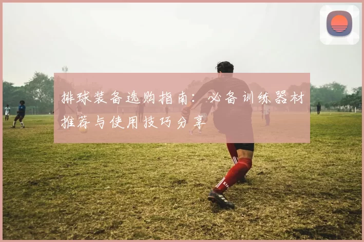 排球装备选购指南：必备训练器材推荐与使用技巧分享