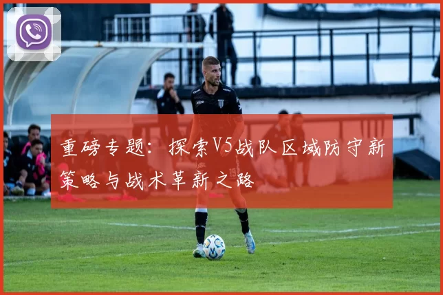 重磅专题：探索V5战队区域防守新策略与战术革新之路