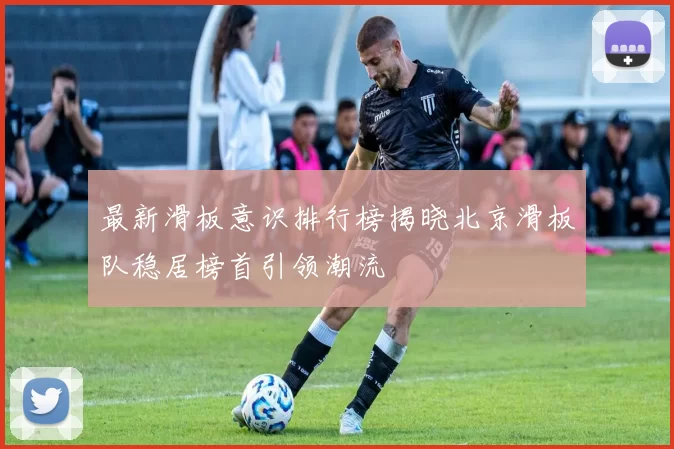 最新滑板意识排行榜揭晓北京滑板队稳居榜首引领潮流