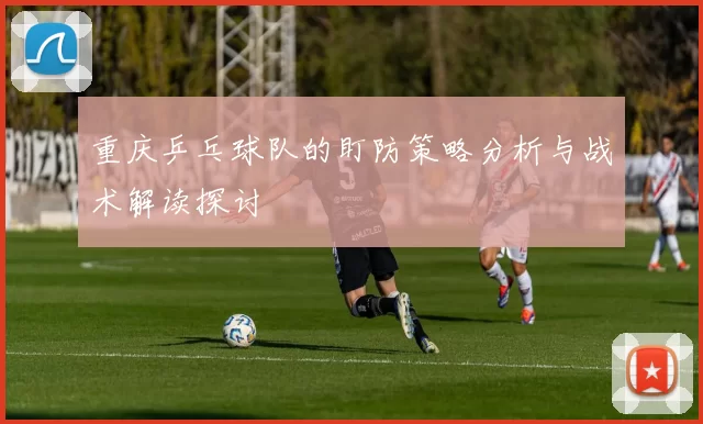 重庆乒乓球队的盯防策略分析与战术解读探讨