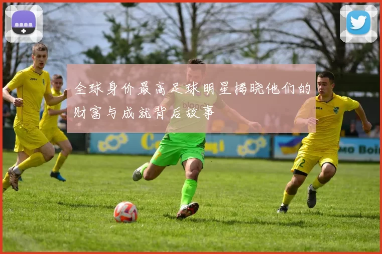 全球身价最高足球明星揭晓他们的财富与成就背后故事