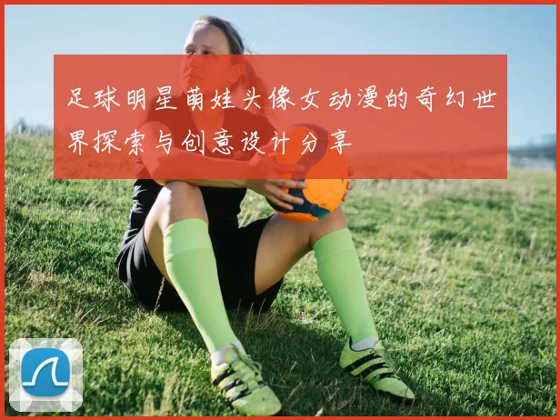 足球明星萌娃头像女动漫的奇幻世界探索与创意设计分享