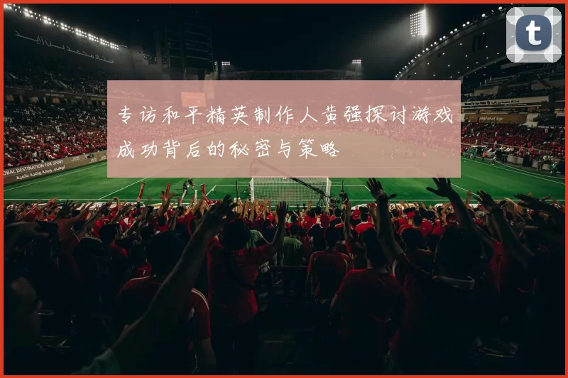 专访和平精英制作人黄强探讨游戏成功背后的秘密与策略