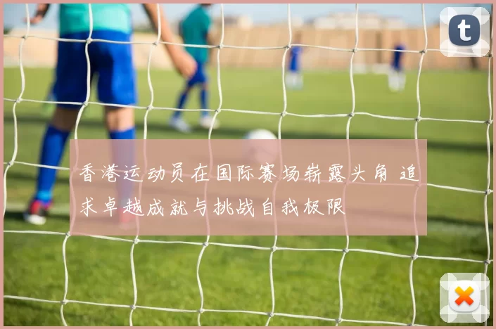 香港运动员在国际赛场崭露头角 追求卓越成就与挑战自我极限