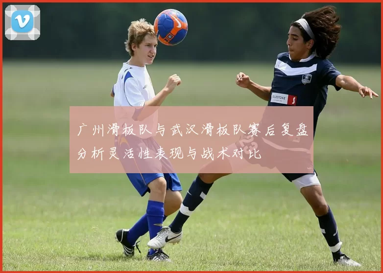 广州滑板队与武汉滑板队赛后复盘分析灵活性表现与战术对比