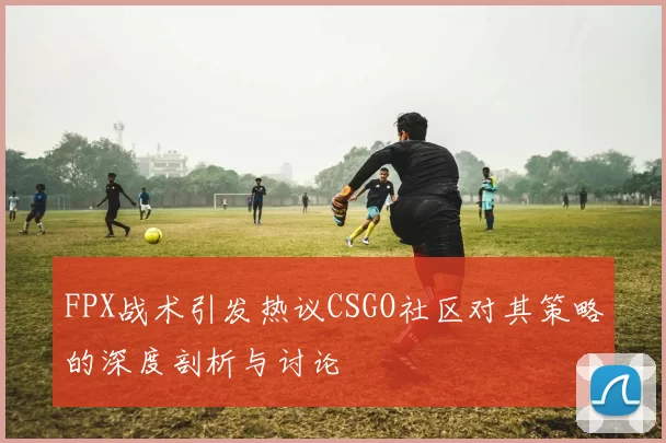 FPX战术引发热议CSGO社区对其策略的深度剖析与讨论