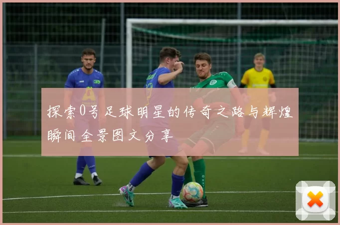 探索0号足球明星的传奇之路与辉煌瞬间全景图文分享