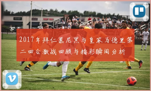 2017年拜仁慕尼黑与皇家马德里第二回合激战回顾与精彩瞬间分析