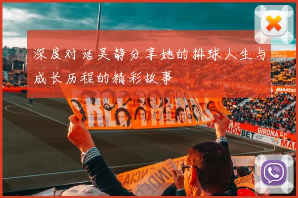 深度对话吴静分享她的排球人生与成长历程的精彩故事