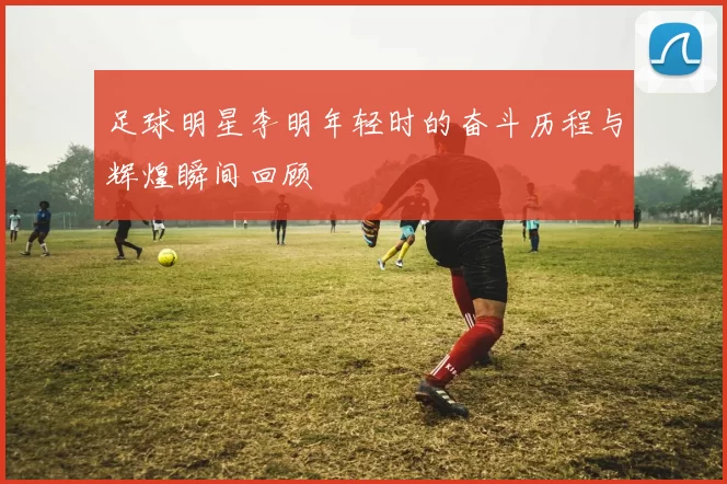 足球明星李明年轻时的奋斗历程与辉煌瞬间回顾