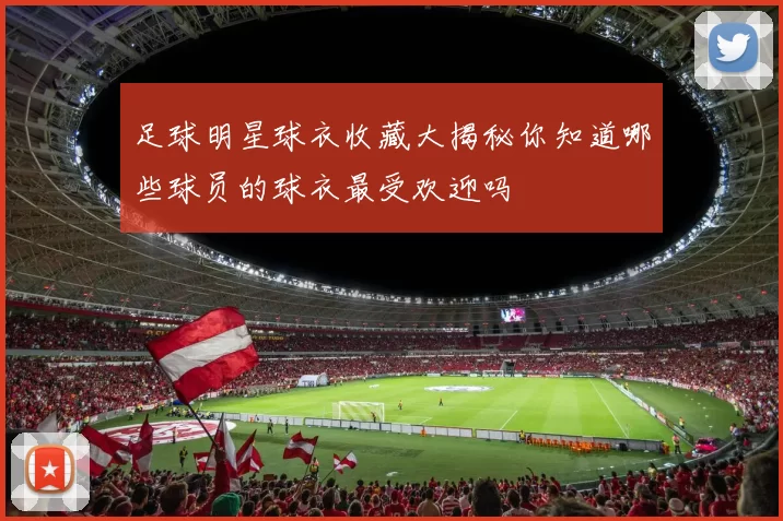 足球明星球衣收藏大揭秘你知道哪些球员的球衣最受欢迎吗