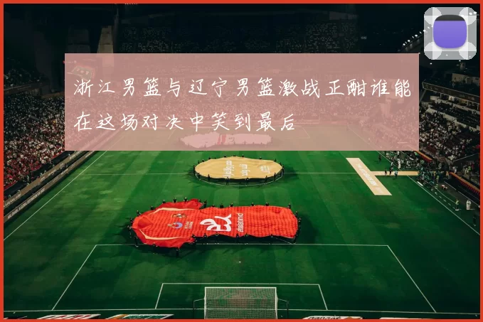 浙江男篮与辽宁男篮激战正酣谁能在这场对决中笑到最后