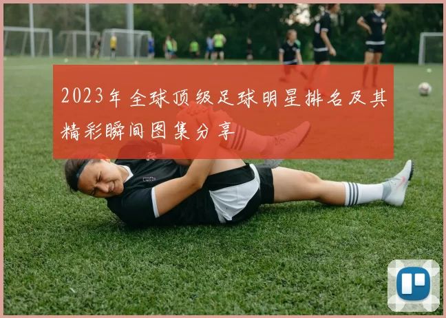 2023年全球顶级足球明星排名及其精彩瞬间图集分享