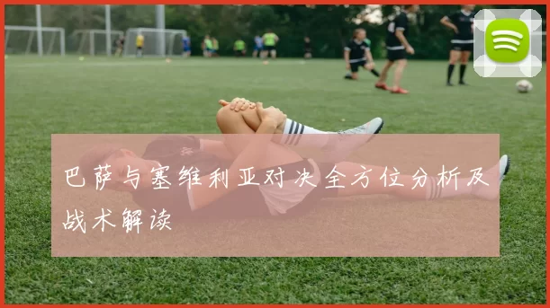 巴萨与塞维利亚对决全方位分析及战术解读