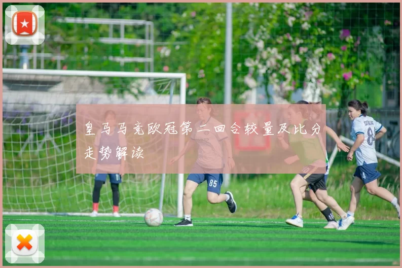 皇马马竞欧冠第二回合较量及比分走势解读