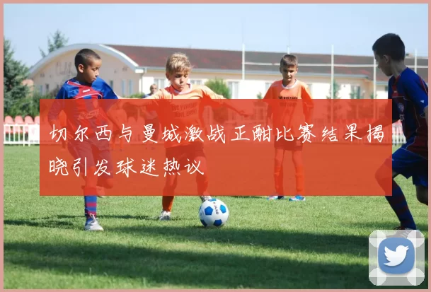 切尔西与曼城激战正酣比赛结果揭晓引发球迷热议
